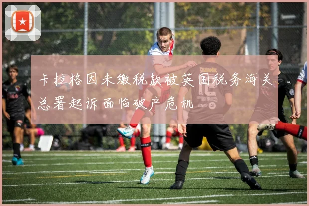 卡拉格因未缴税款被英国税务海关总署起诉面临破产危机