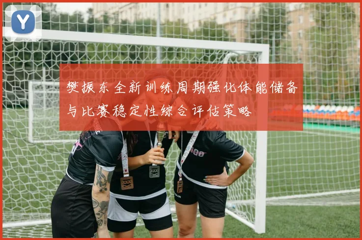 樊振东全新训练周期强化体能储备与比赛稳定性综合评估策略