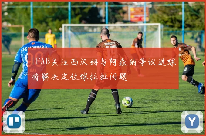 IFAB关注西汉姆与阿森纳争议进球将解决定位球拉扯问题