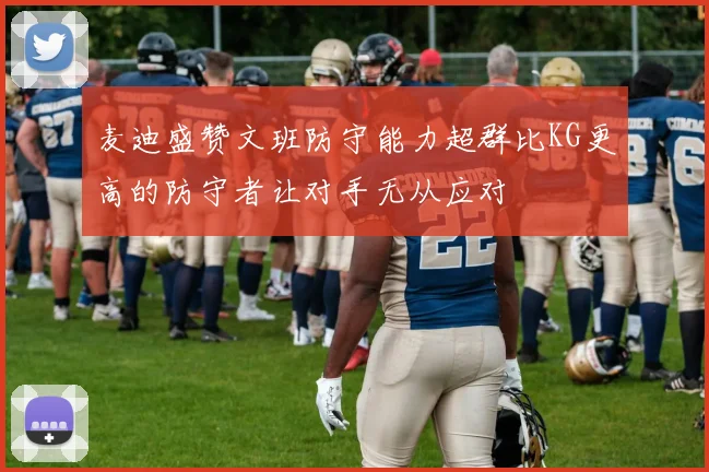 麦迪盛赞文班防守能力超群比KG更高的防守者让对手无从应对
