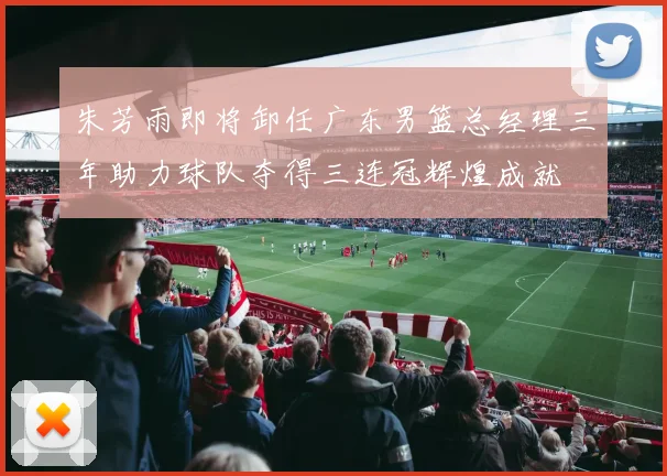 朱芳雨即将卸任广东男篮总经理三年助力球队夺得三连冠辉煌成就