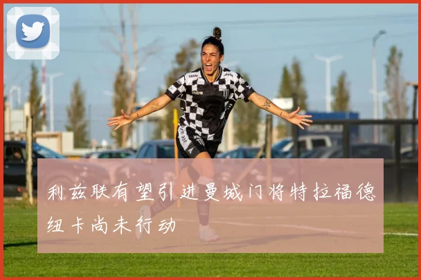 利兹联有望引进曼城门将特拉福德纽卡尚未行动