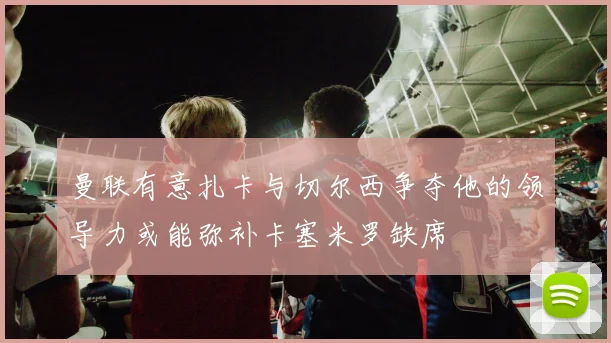 曼联有意扎卡与切尔西争夺他的领导力或能弥补卡塞米罗缺席