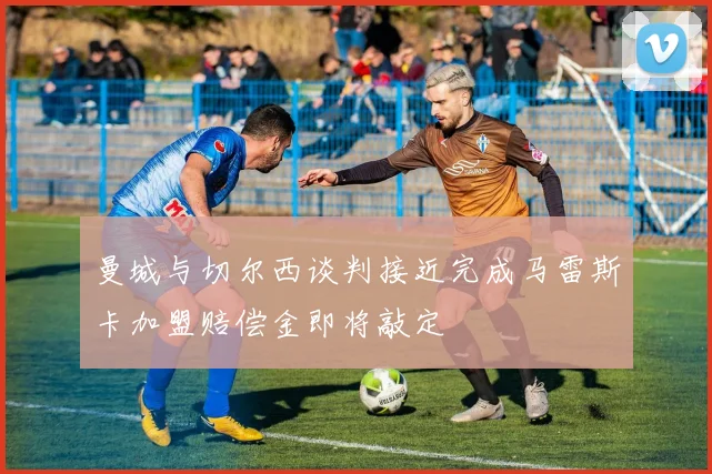 曼城与切尔西谈判接近完成马雷斯卡加盟赔偿金即将敲定