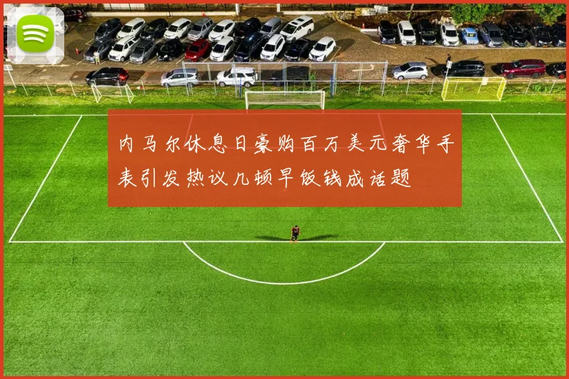 内马尔休息日豪购百万美元奢华手表引发热议几顿早饭钱成话题