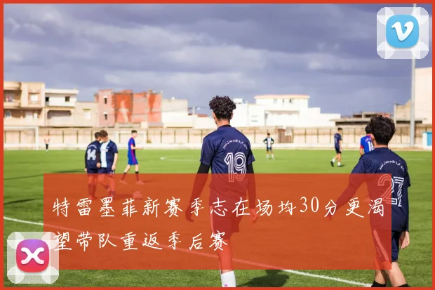 特雷墨菲新赛季志在场均30分更渴望带队重返季后赛