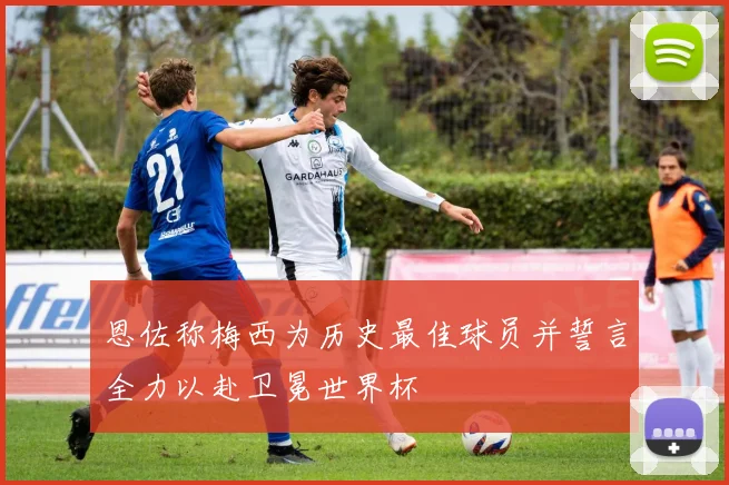 恩佐称梅西为历史最佳球员并誓言全力以赴卫冕世界杯