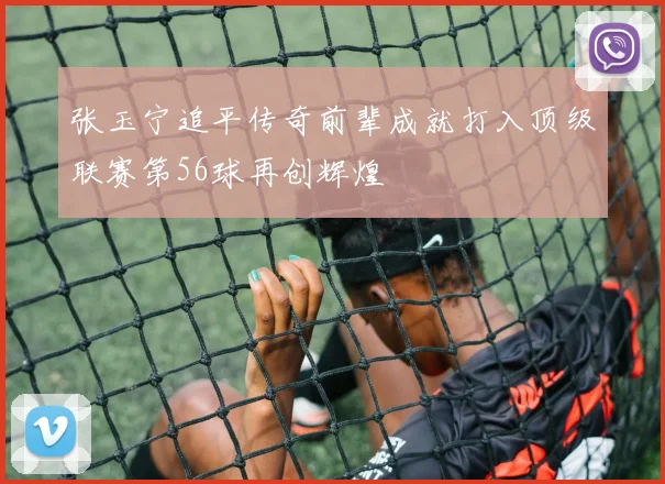 张玉宁追平传奇前辈成就打入顶级联赛第56球再创辉煌