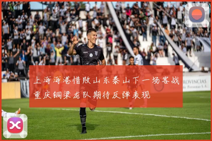 上海海港惜败山东泰山下一场客战重庆铜梁龙队期待反弹表现