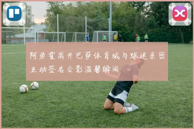 阿劳霍离开巴萨体育城与球迷亲密互动签名合影温馨瞬间