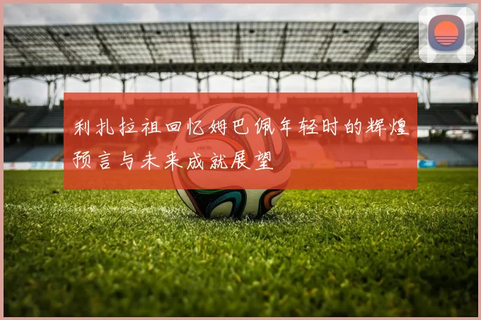 利扎拉祖回忆姆巴佩年轻时的辉煌预言与未来成就展望