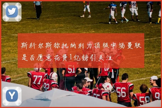 斯科尔斯称托纳利为顶级中场曼联是否愿意花费1亿镑引关注