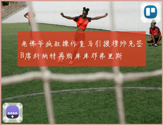 老佛爷疯狂操作皇马引援穆帅免签B席科纳特再购库库邓弗里斯