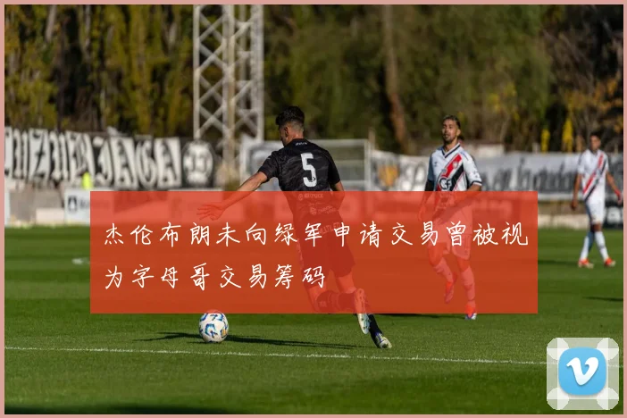 杰伦布朗未向绿军申请交易曾被视为字母哥交易筹码
