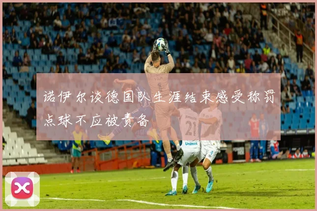 诺伊尔谈德国队生涯结束感受称罚点球不应被责备