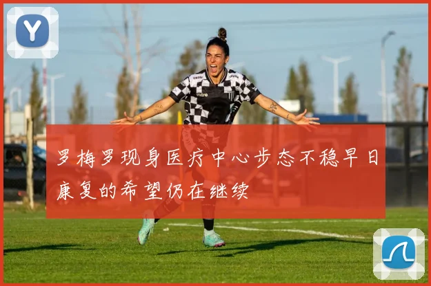 罗梅罗现身医疗中心步态不稳早日康复的希望仍在继续