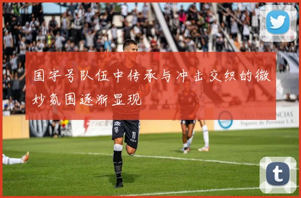 国字号队伍中传承与冲击交织的微妙氛围逐渐显现
