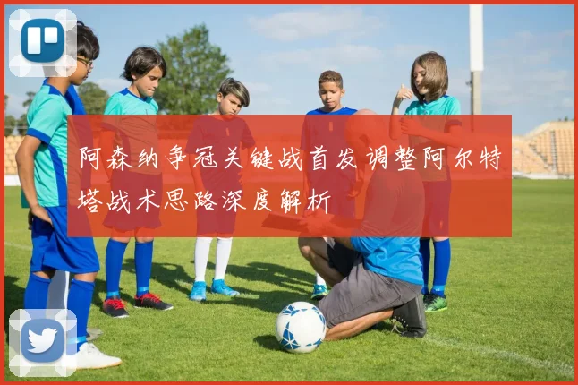 阿森纳争冠关键战首发调整阿尔特塔战术思路深度解析