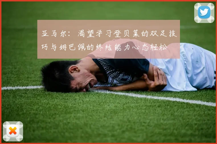 亚马尔：渴望学习登贝莱的双足技巧与姆巴佩的终结能力心态轻松