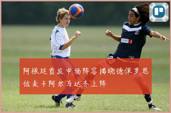 阿根廷首发中场阵容揭晓德保罗恩佐麦卡阿尔马达齐上阵