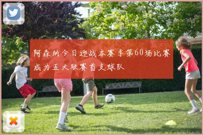阿森纳今日迎战本赛季第60场比赛成为五大联赛首支球队