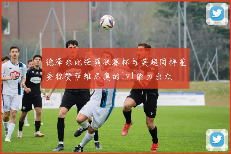 德泽尔比强调联赛杯与英超同样重要称赞萨维尼奥的1v1能力出众