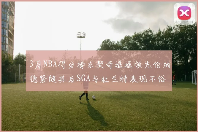 3月NBA得分榜东契奇遥遥领先伦纳德紧随其后SGA与杜兰特表现不俗