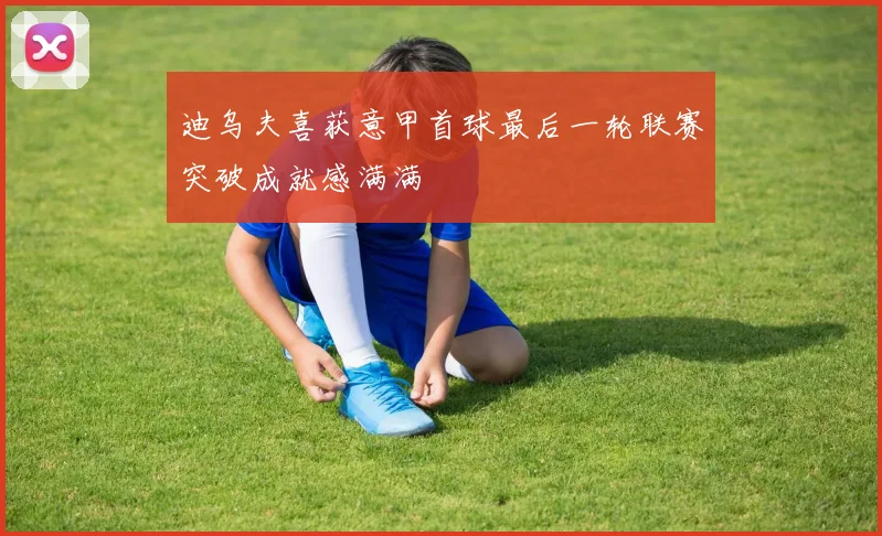 迪乌夫喜获意甲首球最后一轮联赛突破成就感满满